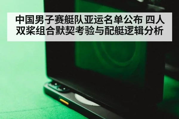 中国男子赛艇队亚运名单公布 四人双桨组合默契考验与配艇逻辑分析